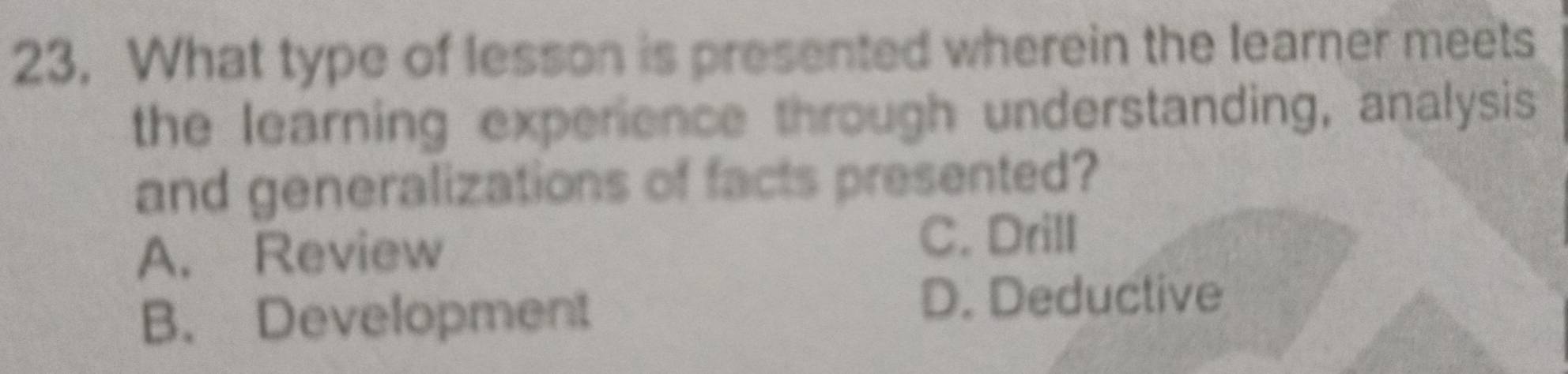 What type of lesson is presented wherein the learner meets
the learning experience through understanding, analysis
and generalizations of facts presented?
A. Review
C. Drill
B. Development D. Deductive