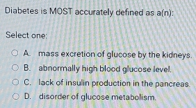 Diabetes is MOST accurately defined as a(n)
Select one:
A. mass excretion of glucose by the kidneys.
B. abnormally high blood glucose level,
C. lack of insulin production in the pancreas.
D. disorder of glucose metabolism.