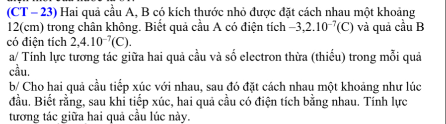 (CT - 23) Hai quả cầu A, B có kích thước nhỏ được đặt cách nhau một khoảng
12(cm) trong chân không. Biết quả cầu A có điện tích -3,2.10^(-7) (C) ) và quả cầu B 
có điện tích 2,4.10^(-7)(C). 
a/ Tính lực tương tác giữa hai quả cầu và số electron thừa (thiếu) trong mỗi quả 
cầu. 
b/ Cho hai quả cầu tiếp xúc với nhau, sau đó đặt cách nhau một khoảng như lúc 
đầu. Biết rằng, sau khi tiếp xúc, hai quả cầu có điện tích bằng nhau. Tính lực 
tương tác giữa hai quả câu lúc này.