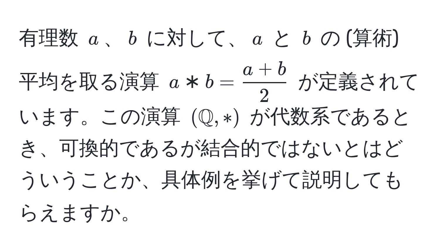 有理数 ( a )、( b ) に対して、( a ) と ( b ) の (算術) 平均を取る演算 ( a * b =  (a + b)/2  ) が定義されています。この演算 ( ( mathbbQ, *) ) が代数系であるとき、可換的であるが結合的ではないとはどういうことか、具体例を挙げて説明してもらえますか。