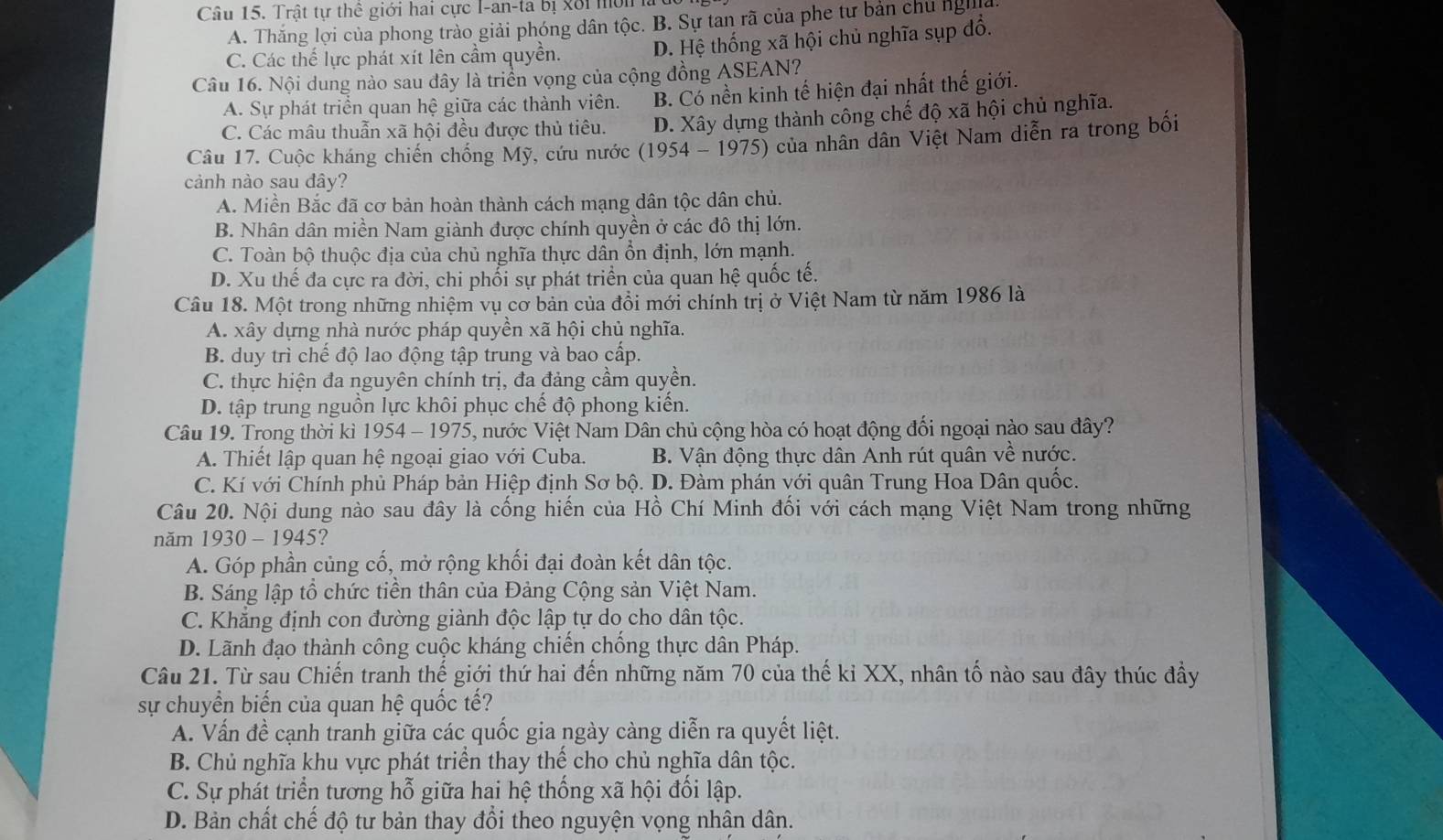 Trật tự thể giới hai cực I-an-ta bị Xôi mờn I
A. Thăng lợi của phong trào giải phóng dân tộc. B. Sự tan rã của phe tư bản chủ nghĩa
C. Các thế lực phát xít lên cầm quyền. D. Hệ thống xã hội chủ nghĩa sụp đổ.
Câu 16. Nội dung nào sau đây là triển vọng của cộng đồng ASEAN?
A. Sự phát triển quan hệ giữa các thành viên. B. Có nền kinh tế hiện đại nhất thế giới.
C. Các mâu thuẫn xã hội đều được thủ tiêu. D. Xây dựng thành công chế độ xã hội chủ nghĩa.
Câu 17. Cuộc kháng chiến chống Mỹ, cứu nước (1954 - 1975) của nhân dân Việt Nam diễn ra trong bối
cảnh nào sau đây?
A. Miền Bắc đã cơ bản hoàn thành cách mạng dân tộc dân chủ.
B. Nhân dân miền Nam giành được chính quyền ở các đô thị lớn.
C. Toàn bộ thuộc địa của chủ nghĩa thực dẫn ổn định, lớn mạnh.
D. Xu thế đa cực ra đời, chi phối sự phát triển của quan hệ quốc tế.
Câu 18. Một trong những nhiệm vụ cơ bản của đồi mới chính trị ở Việt Nam từ năm 1986 là
A. xây dựng nhà nước pháp quyền xã hội chủ nghĩa.
B. duy trì chế độ lao động tập trung và bao cấp.
C. thực hiện đa nguyên chính trị, đa đảng cầm quyền.
D. tập trung nguồn lực khôi phục chế độ phong kiến.
Câu 19. Trong thời kì 1954 - 1975, nước Việt Nam Dân chủ cộng hòa có hoạt động đối ngoại nào sau đây?
A. Thiết lập quan hệ ngoại giao với Cuba. B. Vận động thực dân Anh rút quân về nước.
C. Kí với Chính phủ Pháp bản Hiệp định Sơ bộ. D. Đàm phán với quân Trung Hoa Dân quốc.
Câu 20. Nội dung nào sau đây là cống hiển của Hồ Chí Minh đối với cách mạng Việt Nam trong những
năm 1930-1945 ?
A. Góp phần củng cố, mở rộng khối đại đoàn kết dân tộc.
B. Sáng lập tổ chức tiền thân của Đảng Cộng sản Việt Nam.
C. Khẳng định con đường giành độc lập tự do cho dân tộc.
D. Lãnh đạo thành công cuộc kháng chiến chống thực dân Pháp.
Câu 21. Từ sau Chiến tranh thế giới thứ hai đến những năm 70 của thế kỉ XX, nhân tố nào sau đây thúc đầy
sự chuyển biến của quan hệ quốc tế?
A. Vấn đề cạnh tranh giữa các quốc gia ngày càng diễn ra quyết liệt.
B. Chủ nghĩa khu vực phát triển thay thể cho chủ nghĩa dân tộc.
C. Sự phát triển tương hỗ giữa hai hệ thống xã hội đổi lập.
D. Bản chất chế độ tư bản thay đổi theo nguyện vọng nhận dân.