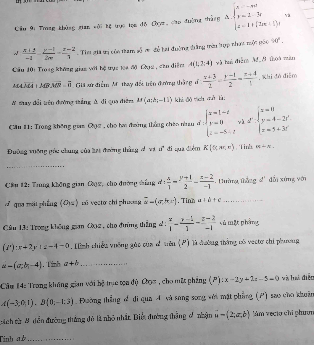 rị lớn nhat
Câu 9: Trong không gian với hệ trục tọa độ Oxyz, cho đường thẳng Delta :beginarrayl x=-mt y=2-3t z=1+(2m+1)tendarray. và
d:  (x+3)/-1 = (y-1)/2m = (z-2)/3 . Tìm giá trị của tham số m đề hai đường thẳng trên hợp nhau một góc 90°.
Câu 10: Trong không gian với hệ trục tọa độ Oxyz , cho điểm A(1;2;4) và hai điểm M, B thoả mãn
M A.vector MA+MB.vector MB=vector 0. Giả sử điểm M thay đồi trên đường thẳng d :  (x+3)/2 = (y-1)/2 = (z+4)/1 . Khi đó điểm
B thay đổi trên đường thẳng Δ đi qua điểm M(a;b;-11) khi đó tích a.b là:
Câu 11: Trong không gian Oxyz , cho hai đường thẳng chéo nhau d:beginarrayl x=1+t y=0 z=-5+tendarray. và d':beginarrayl x=0 y=4-2t'. z=5+3t'endarray.
Đường vuông góc chung của hai đường thẳng đ và d' đi qua điểm K(6;m;n). Tính m+n.
_
Câu 12: Trong không gian Oxyz, cho đường thẳng đ :  x/1 = (y+1)/2 = (z-2)/-1 . Đường thẳng d' đối xứng với
□^^circ 
d qua mặt phẳng (Oyz) có vectơ chiỉ phương vector u=(a;b;c). Tính a+b+c _
Câu 13: Trong không gian Oxyz , cho đường thẳng d :  x/1 = (y-1)/1 = (z-2)/-1  và mặt phẳng
(P):x+2y+z-4=0. Hình chiếu vuông góc của d trên (P) là đường thẳng có vectơ chi phương
vector u=(a;b;-4). Tính a+b _
Câu 14: Trong không gian với hệ trục tọa độ Oxyz , cho mặt phẳng (P): x-2y+2z-5=0 và hai điền
A(-3;0;1),B(0;-1;3). Đường thẳng đ đi qua A và song song với mặt phẳng (P) sao cho khoản
cách từ B đến đường thắng đó là nhỏ nhất. Biết đường thẳng đ nhận vector u=(2;a;b) làm vectơ chỉ phươn
Tính a.b_