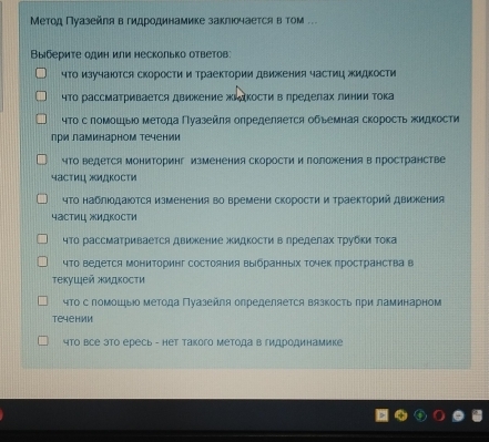 Метод Πуазейля в гидродинамике заклюочается в том ..
Выберите один или несколько ответов:
чΤо изучаюотся скорости и траектории движения частиц жидкости
чΤо рассматривается движение жидкости в πределах линии Τока
чΤо с помошьо ΜеΤода Πуазейπя олределяется обьемная скоросΤь жидкости
при ламинарном течении
что ведется Мониторинг изменения скорости и лоложения в пространстве
частиц жидкости
чΤо наблюодаюоΤся изменения во времени скоросτи и ΤраекΤорий движения
частиц жидкости
чΤо рассматривается движение жидкости в лределах Τрубки Τока
чΤо ведется МониΤоринг состояния выбранных Τочек πространства в
τекуιей жидкосτи
чΤо с помошыо метода Πуазейля олределяется вязкость πри ламинарном
teyehиm
что все это ересь - нет такого метода в гидродинамике