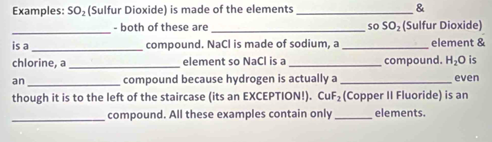 Examples: SO_2 (Sulfur Dioxide) is made of the elements _& 
_- both of these are _so SO_2 (Sulfur Dioxide) 
is a_ compound. NaCl is made of sodium, a _element & 
chlorine, a _element so NaCl is a _compound. H_2O is 
an_ compound because hydrogen is actually a _even 
though it is to the left of the staircase (its an EXCEPTION!). CuF_2 (Copper II Fluoride) is an 
_compound. All these examples contain only _elements.