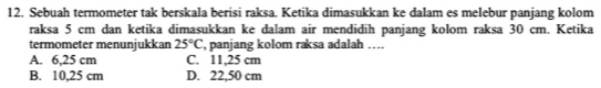 Sebuah termometer tak berskala berisi raksa. Ketika dimasukkan ke dalam es melebur panjang kolom
raksa 5 cm dan ketika dimasukkan ke dalam air mendidih panjang kolom raksa 30 cm. Ketika
termometer menunjukkan 25°C , panjang kolom raksa adalah …...
A. 6,25 cm C. 11,25 cm
B. 10,25 cm D. 22,50 cm