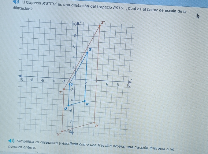 El trapecio R'S'T'U' es una dilatación del trapecio RSTU. ¿Cuál es el factor de escala de la
dilatación?
)) Simplifica tu respuesta y escríbela como una fracción propia, una fracción impropia o un
número entero.