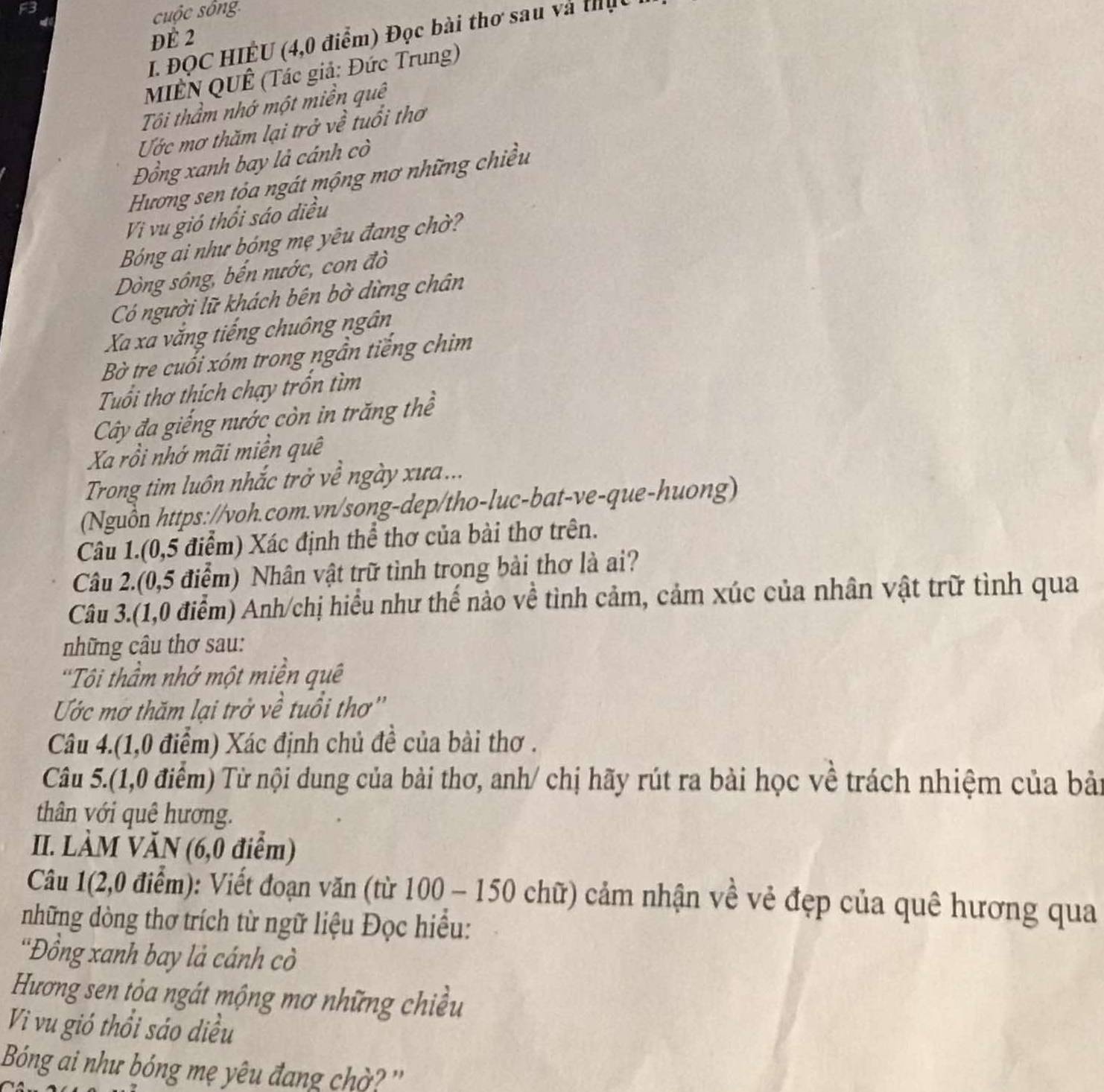 cuộc sông
ĐE 2
I. ĐỌC HIÊU (4,0 điểm) Đọc bài thơ sau và thịt
MIÊN QUÊ (Tác giả: Đức Trung)
Tôi thầm nhớ một miền quê
Ước mơ thăm lại trở về tuổi thơ
Đồng xanh bay là cánh cò
Hương sen tỏa ngát mộng mơ những chiều
Vi vu gió thổi sáo diều
Bóng ai như bóng mẹ yêu đang chờ?
Dòng sông, bến nước, con đò
Có người lữ khách bên bờ dừng chân
Xa xa vắng tiếng chuông ngân
Bờ tre cuối xóm trong ngẫn tiếng chim
Tuổi thơ thích chạy trốn tìm
Cây đa giếng nước còn in trăng thể
Xa rồi nhớ mãi miền quê
Trong tim luôn nhắc trở về ngày xưa...
(Nguồn https://voh.com.vn/song-dep/tho-luc-bat-ve-que-huong)
Câu 1.(0,5 điểm) Xác định thể thơ của bài thơ trên.
Câu 2.(0,5 điểm) Nhân vật trữ tình trong bài thơ là ai?
Câu 3.(1,0 điểm) Anh/chị hiểu như thế nào về tình cảm, cảm xúc của nhân vật trữ tình qua
những câu thơ sau:
'Tôi thầm nhớ một miền quê
Ước mơ thăm lại trở về tuổi thơ''
Câu 4.(1,0 điểm) Xác định chủ đề của bài thơ .
Câu 5.(1,0 điểm) Từ nội dung của bài thơ, anh/ chị hãy rút ra bài học về trách nhiệm của bải
thân với quê hương.
II. LÀM VĂN (6,0 điểm)
Câu 1(2,0 điểm): Viết đoạn văn (từ 100 - 150 chữ) cảm nhận về vẻ đẹp của quê hương qua
những dòng thơ trích từ ngữ liệu Đọc hiều:
*Đồng xanh bay là cánh cò
Hương sen tỏa ngát mộng mơ những chiều
Vi vu gió thổi sáo diều
Bóng ai như bóng mẹ yêu đang chờ? ''