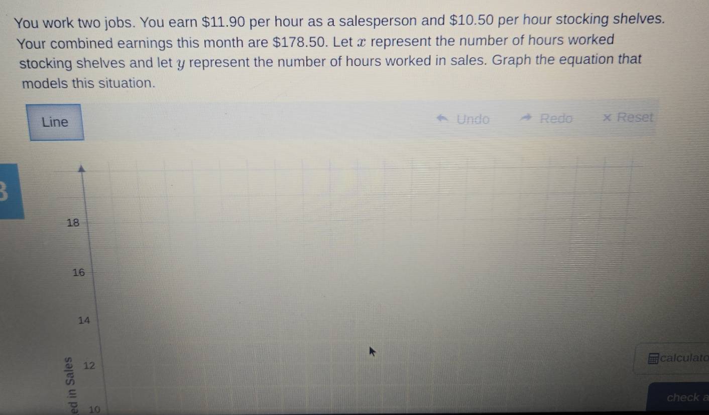 You work two jobs. You earn $11.90 per hour as a salesperson and $10.50 per hour stocking shelves.
Your combined earnings this month are $178.50. Let x represent the number of hours worked
stocking shelves and let y represent the number of hours worked in sales. Graph the equation that
models this situation.
Line Undo Redo × Reset
18
16
14
calculato
12
check a
10