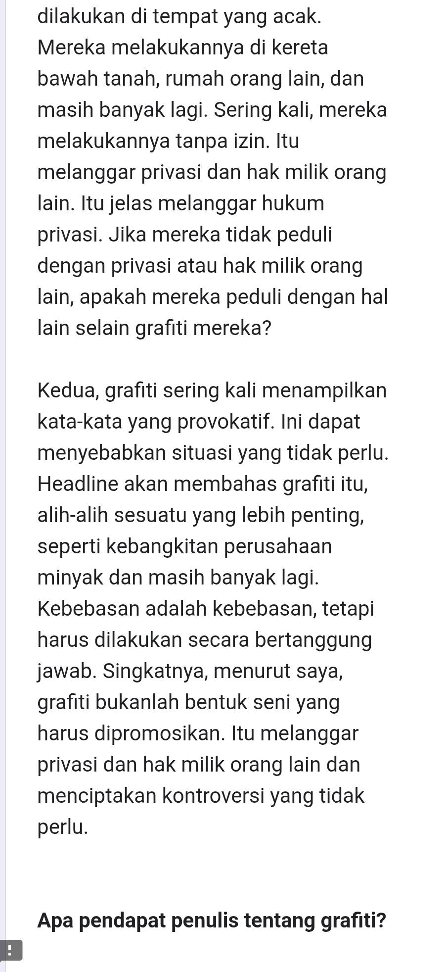 dilakukan di tempat yang acak. 
Mereka melakukannya di kereta 
bawah tanah, rumah orang lain, dan 
masih banyak lagi. Sering kali, mereka 
melakukannya tanpa izin. Itu 
melanggar privasi dan hak milik orang 
lain. Itu jelas melanggar hukum 
privasi. Jika mereka tidak peduli 
dengan privasi atau hak milik orang 
lain, apakah mereka peduli dengan hal 
lain selain grafiti mereka? 
Kedua, grafiti sering kali menampilkan 
kata-kata yang provokatif. Ini dapat 
menyebabkan situasi yang tidak perlu. 
Headline akan membahas grafiti itu, 
alih-alih sesuatu yang lebih penting, 
seperti kebangkitan perusahaan 
minyak dan masih banyak lagi. 
Kebebasan adalah kebebasan, tetapi 
harus dilakukan secara bertanggung 
jawab. Singkatnya, menurut saya, 
grafıti bukanlah bentuk seni yang 
harus dipromosikan. Itu melanggar 
privasi dan hak milik orang lain dan 
menciptakan kontroversi yang tidak 
perlu. 
Apa pendapat penulis tentang grafıti? 
!