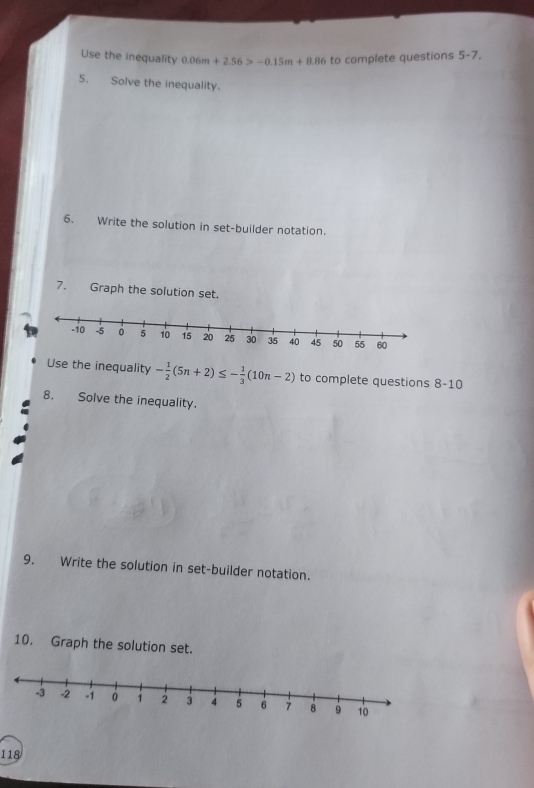 Use the inequality 0.06m+2.56>-0.15m+8.86 to complete questions 5-7. 
5. Solve the inequality. 
6. Write the solution in set-builder notation. 
7. Graph the solution set. 
Use the inequality - 1/2 (5n+2)≤ - 1/3 (10n-2) to complete questions 8-10 
8. Solve the inequality. 
9. Write the solution in set-builder notation. 
10. Graph the solution set. 
118