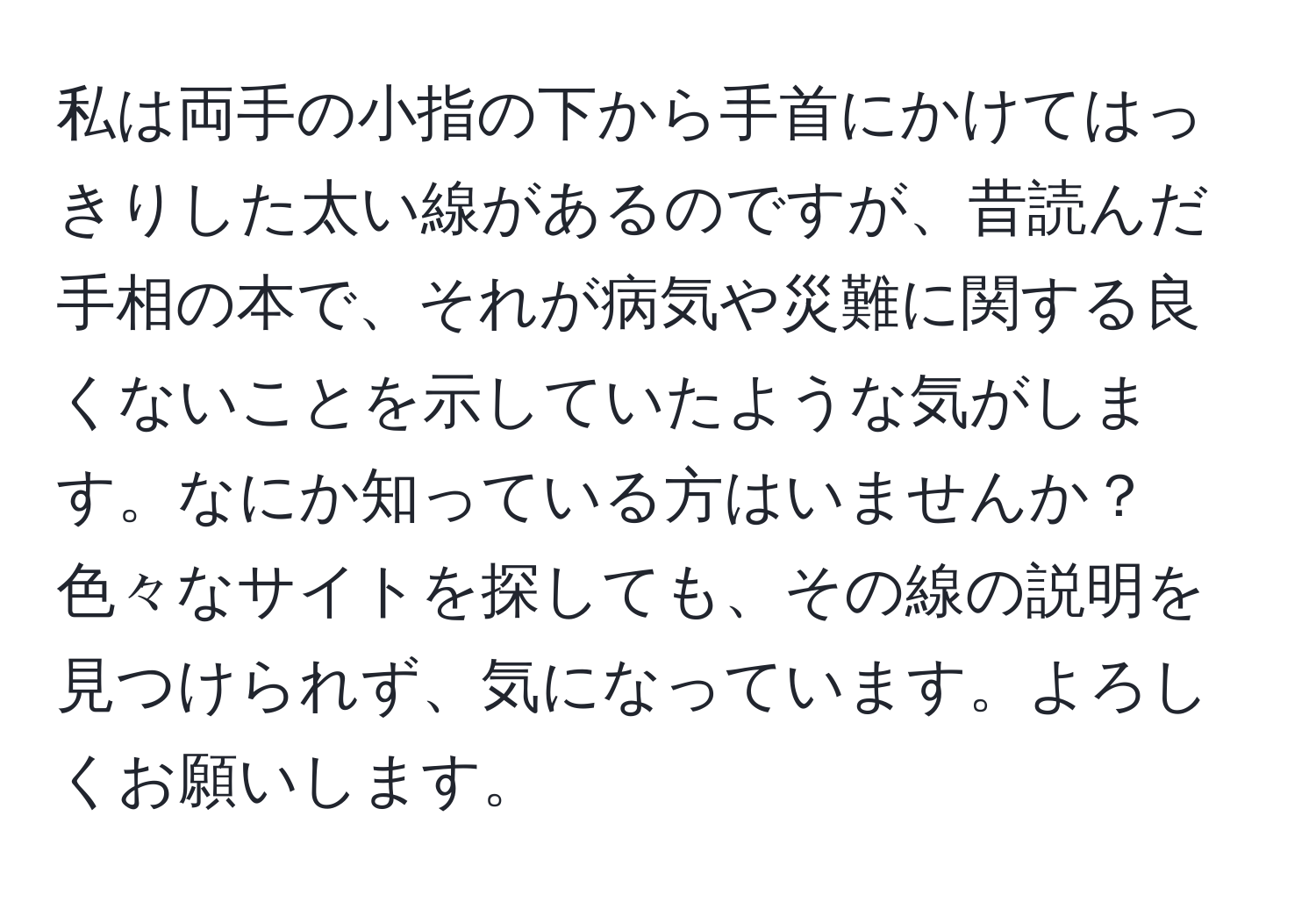 私は両手の小指の下から手首にかけてはっきりした太い線があるのですが、昔読んだ手相の本で、それが病気や災難に関する良くないことを示していたような気がします。なにか知っている方はいませんか？色々なサイトを探しても、その線の説明を見つけられず、気になっています。よろしくお願いします。