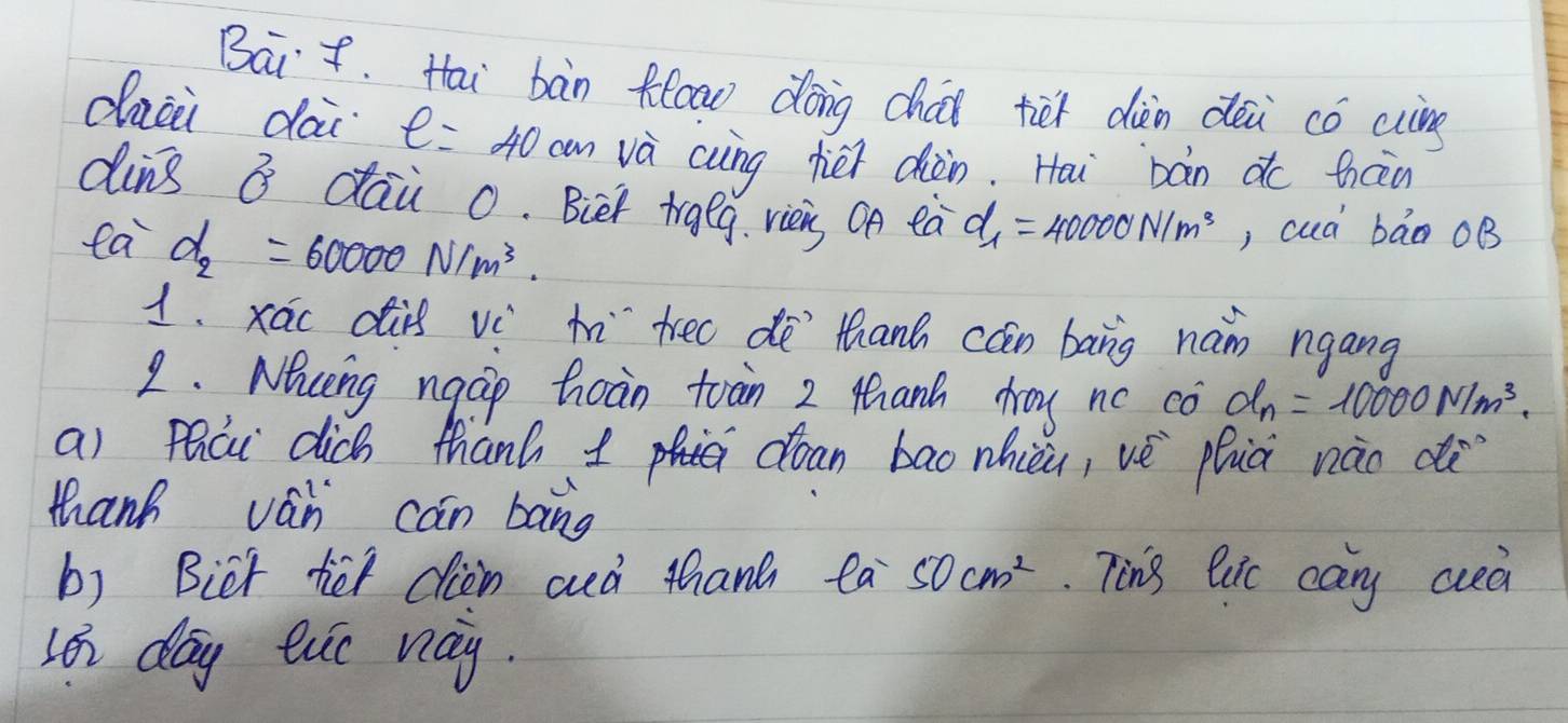 Bait. Hai bàn floow dóng cháu tiet diàèn déi có wing 
dazi dai e=40cm và cung héi diàn. Hai bàn do ticn 
ding B dai 0. Bier trgeg. viei On ea d_1=40000N/m^3 , cuà bān oB 
ea d_2=60000N/m^3. 
1. xáo dis vè h tree dē`thanh cán bang nan ngang 
2. Naceng ngcip hoàn toain 2 thanh day nc cò d_n=10000N/m^3. 
a) phái dich thanh doan bao nhièi, vè phià nào c 
thanh ván can bang 
b) Bict tiet cien aà than t Oa^- 50cm^2. Ting luc cary cced 
Loi day evo way.