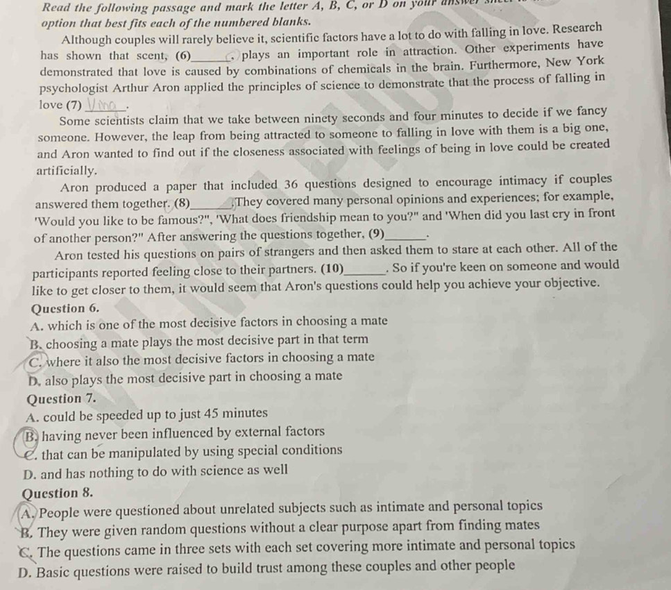 Read the following passage and mark the letter A, B, C, or D on your answer
option that best fits each of the numbered blanks.
Although couples will rarely believe it, scientific factors have a lot to do with falling in love. Research
has shown that scent, (6)  plays an important role in attraction. Other experiments have
demonstrated that love is caused by combinations of chemicals in the brain. Furthermore, New York
psychologist Arthur Aron applied the principles of science to demonstrate that the process of falling in
love (7) _.
Some scientists claim that we take between ninety seconds and four minutes to decide if we fancy
someone. However, the leap from being attracted to someone to falling in love with them is a big one,
and Aron wanted to find out if the closeness associated with feelings of being in love could be created
artificially.
Aron produced a paper that included 36 questions designed to encourage intimacy if couples
answered them together. (8)_ They covered many personal opinions and experiences; for example,
'Would you like to be famous?", 'What does friendship mean to you?" and 'When did you last cry in front
of another person?" After answering the questions together, (9)_ .
Aron tested his questions on pairs of strangers and then asked them to stare at each other. All of the
participants reported feeling close to their partners. (10)_ . So if you're keen on someone and would
like to get closer to them, it would seem that Aron's questions could help you achieve your objective.
Question 6.
A. which is one of the most decisive factors in choosing a mate
B. choosing a mate plays the most decisive part in that term
C. where it also the most decisive factors in choosing a mate
D. also plays the most decisive part in choosing a mate
Question 7.
A. could be speeded up to just 45 minutes
B. having never been influenced by external factors
C. that can be manipulated by using special conditions
D. and has nothing to do with science as well
Question 8.
A. People were questioned about unrelated subjects such as intimate and personal topics
B. They were given random questions without a clear purpose apart from finding mates
C. The questions came in three sets with each set covering more intimate and personal topics
D. Basic questions were raised to build trust among these couples and other people