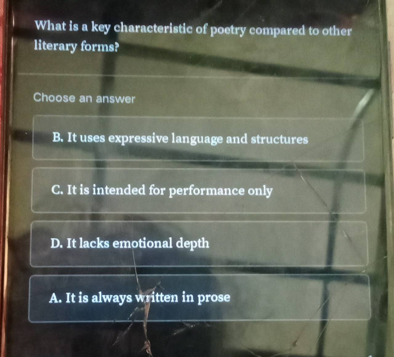 What is a key characteristic of poetry compared to other
literary forms?
Choose an answer
B. It uses expressive language and structures
C. It is intended for performance only
D. It lacks emotional depth
A. It is always written in prose