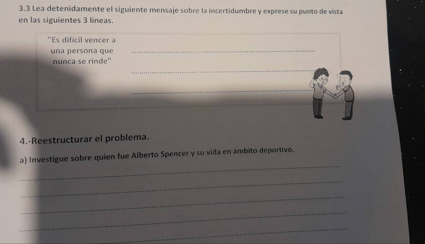 3.3 Lea detenidamente el siguiente mensaje sobre la incertidumbre y exprese su punto de vista 
en las siguientes 3 líneas. 
"Es difícil vencer a 
una persona que 
_ 
nunca se rinde" 
_ 
_ 
4.-Reestructurar el problema. 
_ 
a) Investigue sobre quien fue Alberto Spencer y su vida en ámbito deportivo. 
_ 
_ 
_ 
_