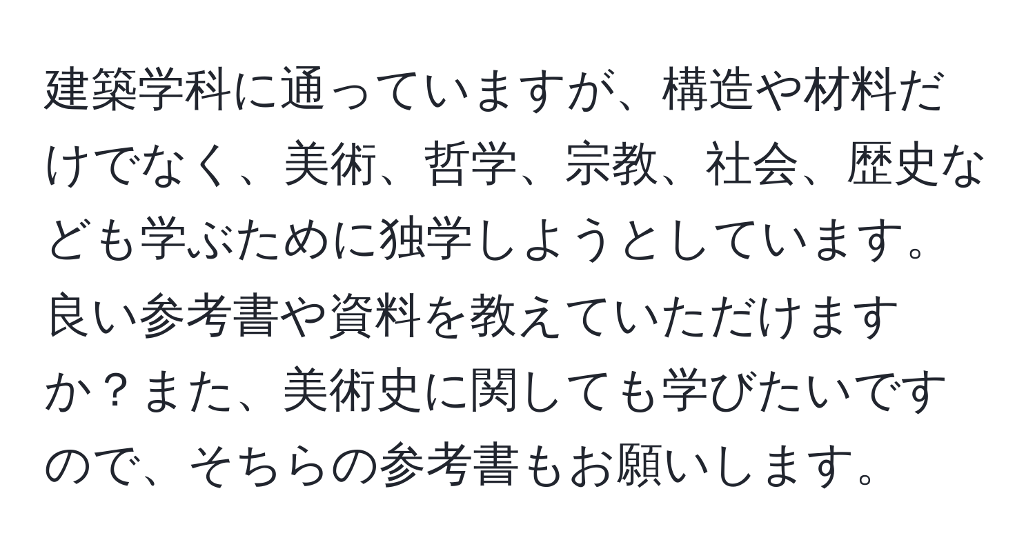 建築学科に通っていますが、構造や材料だけでなく、美術、哲学、宗教、社会、歴史なども学ぶために独学しようとしています。良い参考書や資料を教えていただけますか？また、美術史に関しても学びたいですので、そちらの参考書もお願いします。