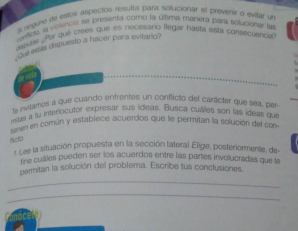 Si ninguno de estos aspectos resulta para solucionar el prevenir o evitar un 
conflicto, la violencia se presenta como la última manera para solucionar las 
disputas ¿Por qué crees que es necesario llegar hasta esta consecuencia? 
¿Qué estás dispuesto a hacer para evitarlo? 
V 
t 
Te invitamos a que cuando enfrentes un conflicto del carácter que sea, per- 
mitas a tu interlocutor expresar sus ideas. Busca cuáles son las ideas que 
tienen en común y establece acuerdos que te permitan la solución del con- 
flicto. 
1. Lee la situación propuesta en la sección lateral Elige, posteriormente, de- 
fine cuáles pueden ser los acuerdos entre las partes involucradas que te 
permitan la solución del problema. Escribe tus conclusiones. 
_ 
_ 
Conocete