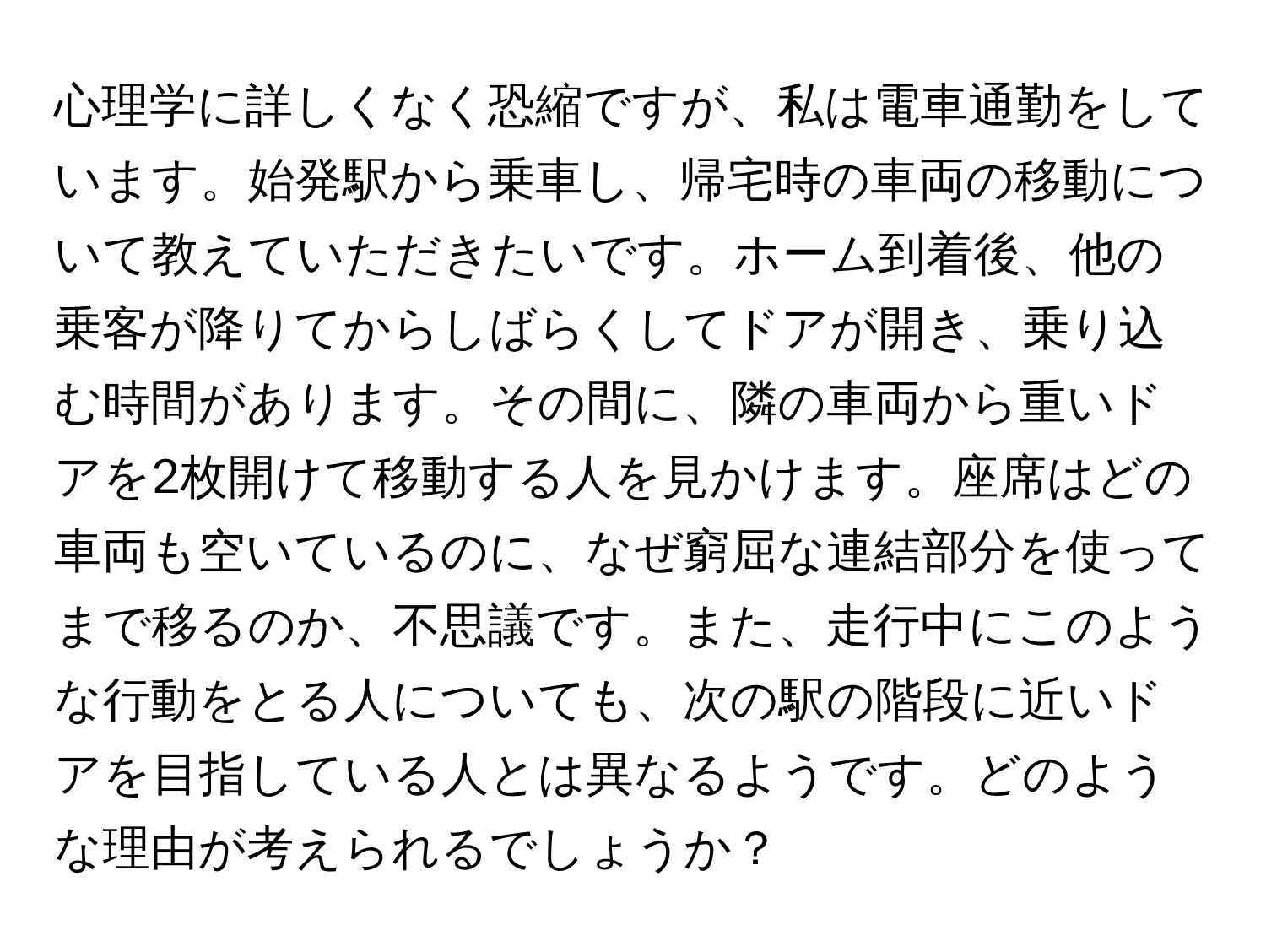 心理学に詳しくなく恐縮ですが、私は電車通勤をしています。始発駅から乗車し、帰宅時の車両の移動について教えていただきたいです。ホーム到着後、他の乗客が降りてからしばらくしてドアが開き、乗り込む時間があります。その間に、隣の車両から重いドアを2枚開けて移動する人を見かけます。座席はどの車両も空いているのに、なぜ窮屈な連結部分を使ってまで移るのか、不思議です。また、走行中にこのような行動をとる人についても、次の駅の階段に近いドアを目指している人とは異なるようです。どのような理由が考えられるでしょうか？