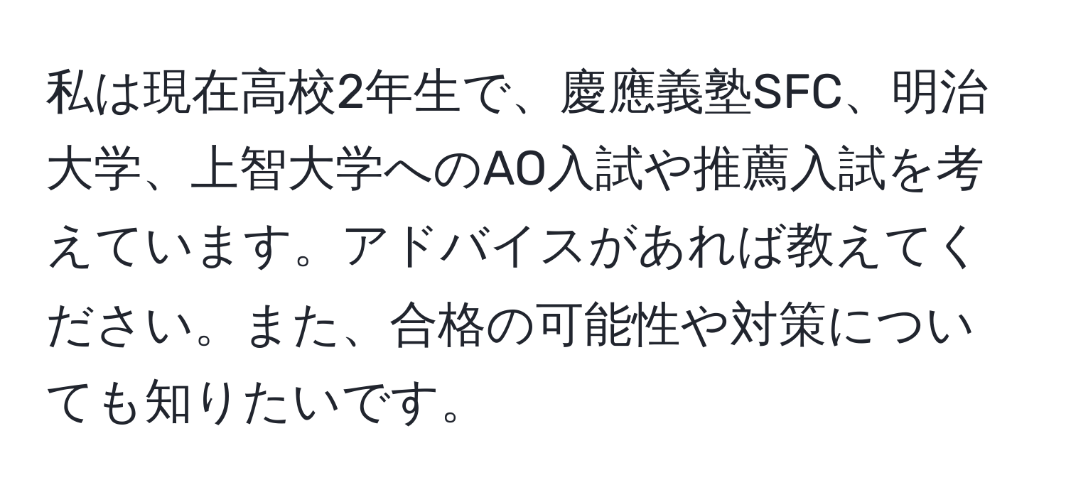 私は現在高校2年生で、慶應義塾SFC、明治大学、上智大学へのAO入試や推薦入試を考えています。アドバイスがあれば教えてください。また、合格の可能性や対策についても知りたいです。