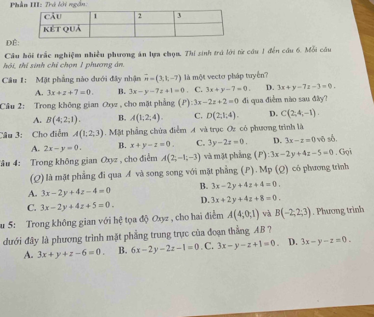 Phần III: Trả lời ngắn:
ĐÈ:
Câu hỏi trắc nghiệm nhiều phương án lựa chọn. Thí sinh trả lời từ câu 1 đến câu 6. Mỗi câu
hỏi, thí sinh chỉ chọn 1 phương án.
Câu 1: Mặt phẳng nào dưới đây nhận vector n=(3;1;-7) là một vectơ pháp tuyến?
A. 3x+z+7=0. B. 3x-y-7z+1=0 C. 3x+y-7=0. D. 3x+y-7z-3=0.
Câu 2: Trong không gian Oxyz , cho mặt phẳng (P): 3x-2z+2=0 di qua điểm nào sau đây?
A. B(4;2;1). B. A(1;2;4). C. D(2;1;4). D. C(2;4;-1).
Câu 3: Cho điểm A(1;2;3). Mặt phẳng chứa điểm A và trục Oz có phương trình là
A. 2x-y=0. B. x+y-z=0. C. 3y-2z=0. D. 3x-z=0 vô số.
Tâu 4: Trong không gian Oxyz , cho điểm A(2;-1;-3) và mặt phẳng (P) 3x-2y+4z-5=0. Gọi
(Q) là mặt phẳng đi qua A và song song với mặt phẳng (P). Mp (Q) có phương trình
B. 3x-2y+4z+4=0.
A. 3x-2y+4z-4=0
D. 3x+2y+4z+8=0.
C. 3x-2y+4z+5=0.
u 5: Trong không gian với hệ tọa độ Oxyz , cho hai điểm A(4;0;1) và B(-2;2;3). Phương trình
dưới đây là phương trình mặt phẳng trung trực của đoạn thắng AB ?
A. 3x+y+z-6=0. B. 6x-2y-2z-1=0 . C. 3x-y-z+1=0. D. 3x-y-z=0.