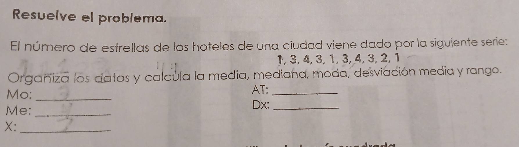 Resuelve el problema. 
El número de estrellas de los hoteles de una ciudad viene dado por la siguiente serie:
1, 3, 4, 3, 1, 3, 4, 3, 2, 1
Organiza los datos y calcula la media, mediana, moda, desviación media y rango. 
Mo:_ 
AT:_ 
Me:_ 
Dx:_ 
X:_