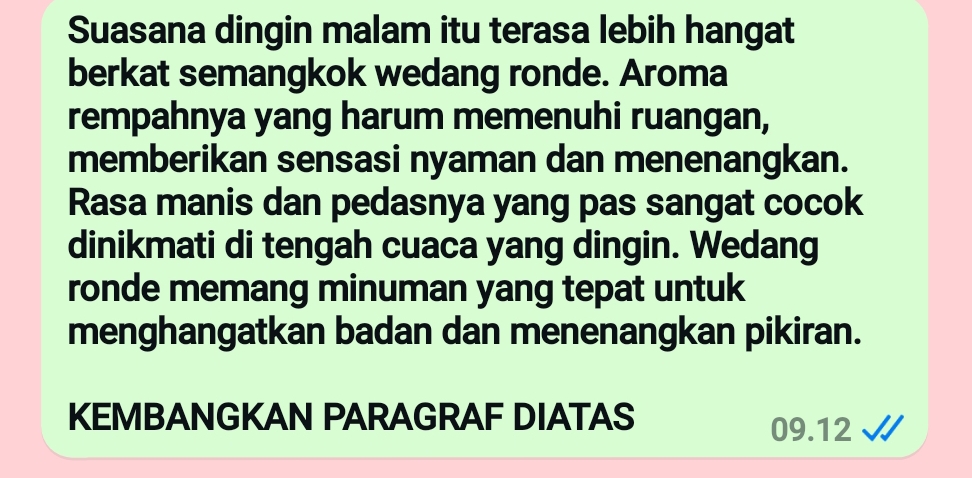 Suasana dingin malam itu terasa lebih hangat 
berkat semangkok wedang ronde. Aroma 
rempahnya yang harum memenuhi ruangan, 
memberikan sensasi nyaman dan menenangkan. 
Rasa manis dan pedasnya yang pas sangat cocok 
dinikmati di tengah cuaca yang dingin. Wedang 
ronde memang minuman yang tepat untuk 
menghangatkan badan dan menenangkan pikiran. 
KEMBANGKAN PARAGRAF DIATAS
09.12