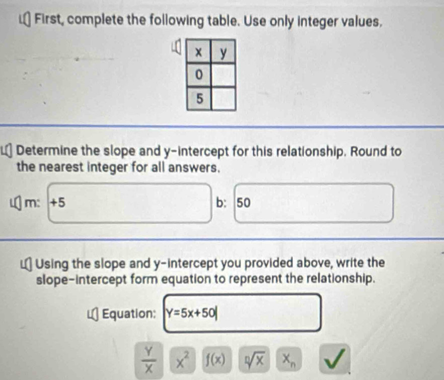 First, complete the following table. Use only integer values, 
Determine the slope and y-intercept for this relationship. Round to 
the nearest integer for all answers.
m: +5 b： 50
Using the slope and y-intercept you provided above, write the 
slope-intercept form equation to represent the relationship. 
Equation: Y=5x+50|
 Y/X  x^2 f(x) sqrt[n](x) x_n