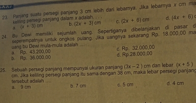 Panjang suatu persegi panjang 3 cm lebih dari lebarya, Jika lebarnya x cm ma
kelling persegi panjang dalam x adalah. . . .
a. (x+3)cm b. (2x+3)cm C. (2x+6)cm d. (4x+6)
24. Bu Dewi memiliki sejumlah uang. Sepertiganya dibelanjakan di pasar d
seperempatnya untuk ongkos pulang. Jika uangnya sekarang Rp. 18.000,00 ma
uang bu Dewi mula-mula adalah .... . .
a. Rp. 43.200.00 c. Rp. 32.000,00
b. Rp. 36.000,00 d. Rp.28.000,00
25. Sebuah persegi panjang mempunyai ukuran panjang (3x-2)cm dan lebar (x+5)
cm. Jika keliling persegi panjang itu sama dengan 38 cm, maka lebar persegi panjan
tersebut adalah ....
a. 9 cm b. 7 cm c. 5 cm d. 4 cm