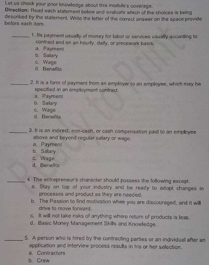 Let us check your prior knowledge about this module's coverage.
Direction: Read each statement below and evaluate which of the choices is being
described by the statement. Write the letter of the correct answer on the spaceprovide
before each item.
_1. Its payment usually of money for labor or services usually according to
contract and on an hourly, daily, or piecework basis.
a. Payment
b. Salary
c. Wage
d. Benefits
_2. It is a form of payment from an employer to an employee, which may be
specified in an employment contract.
a. Payment
b. Salary
c. Wage
d. Benefits
_3. It is an indirect, non-cash, or cash compensation paid to an employee
above and beyond regular salary or wage.
a. Payment
b. Salary
c. Wage
d. Benefits
_4. The entrepreneur's character should possess the following except.
a. Stay on top of your industry and be ready to adopt changes in
processes and product as they are needed.
b. The Passion to find motivation when you are discouraged, and it will
drive to move forward.
c. It will not take risks of anything where return of products is less.
d. Basic Money Management Skills and Knowledge.
_5. A person who is hired by the contracting parties or an individual after an
application and interview process results in his or her selection.
a. Contractors
b. Crew