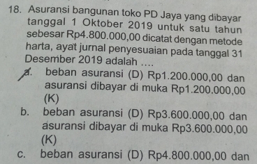 Asuransi bangunan toko PD Jaya yang dibayar
tanggal 1 Oktober 2019 untuk satu tahun
sebesar Rp4.800.000,00 dicatat dengan metode
harta, ayat jurnal penyesuaian pada tanggal 31
Desember 2019 adalah
_
a. beban asuransi (D) Rp1.200.000,00 dan
asuransi dibayar di muka Rp1.200.000,00
(K)
b. beban asuransi (D) Rp3.600.000,00 dan
asuransi dibayar di muka Rp3.600.000,00
(K)
c. beban asuransi (D) Rp4.800.000,00 dan