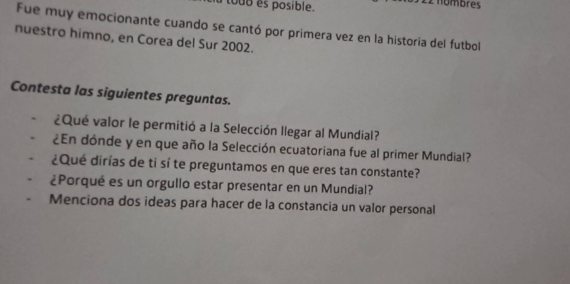 touo s posible. 
2 nombres 
Fue muy emocionante cuando se cantó por primera vez en la historia del futbol 
nuestro himno, en Corea del Sur 2002. 
Contesta las siguientes preguntas. 
¿Qué valor le permitió a la Selección llegar al Mundial? 
¿En dónde y en que año la Selección ecuatoriana fue al primer Mundial? 
¿Qué dirías de ti sí te preguntamos en que eres tan constante? 
¿Porqué es un orgullo estar presentar en un Mundial? 
Menciona dos ideas para hacer de la constancia un valor personal