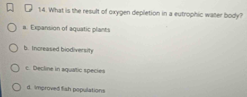 What is the result of oxygen depletion in a eutrophic water body?
a. Expansion of aquatic plants
b. Increased biodiversity
c. Decline in aquatic species
d. Improved fish populations