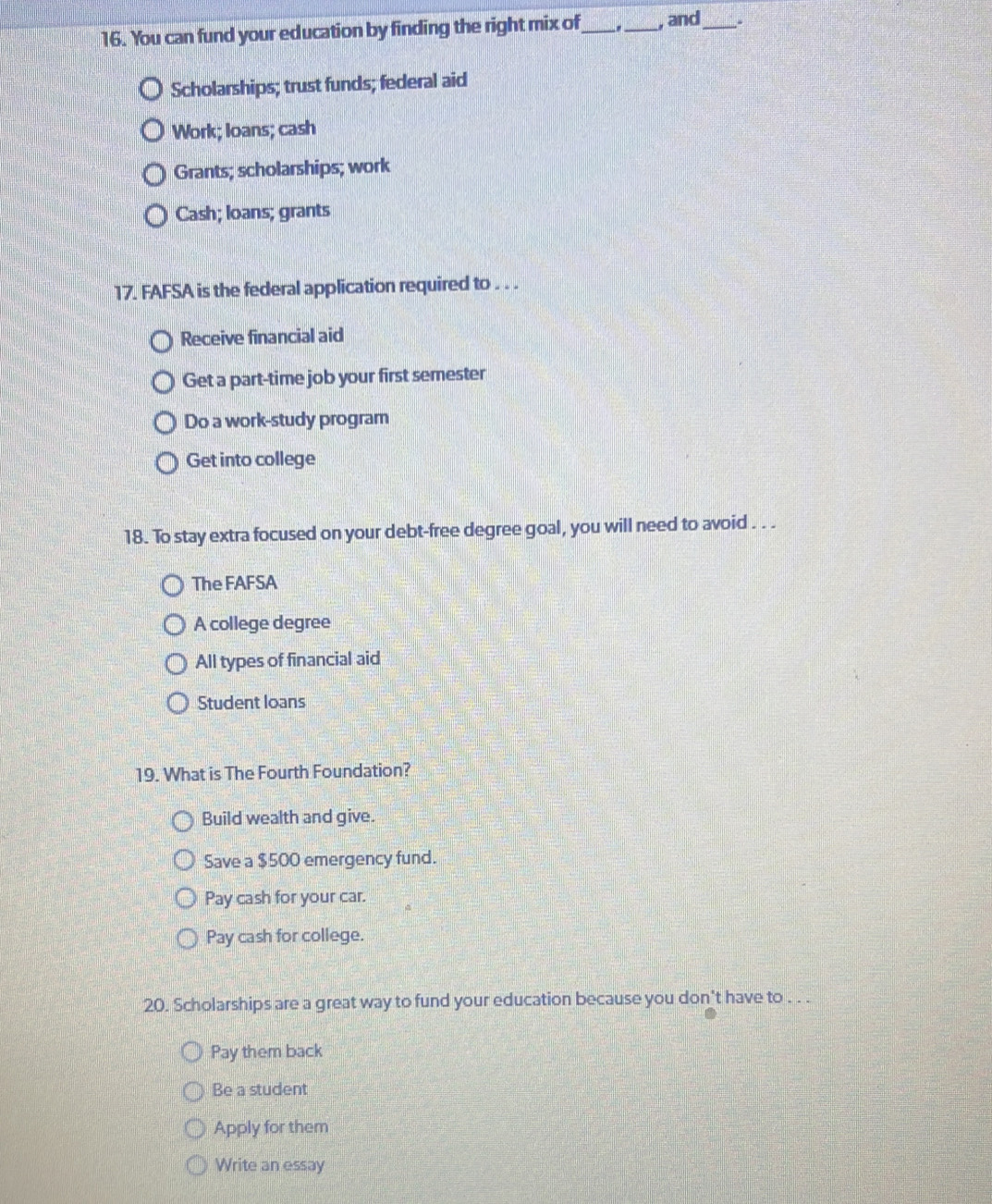 You can fund your education by finding the right mix of_ . _, and_ .
Scholarships; trust funds; federal aid
Work; loans; cash
Grants; scholarships; work
Cash; loans; grants
17. FAFSA is the federal application required to . . .
Receive financial aid
Get a part-time job your first semester
Do a work-study program
Get into college
18. To stay extra focused on your debt-free degree goal, you will need to avoid . . .
The FAFSA
A college degree
All types of financial aid
Student loans
19. What is The Fourth Foundation?
Build wealth and give.
Save a $500 emergency fund.
Pay cash for your car.
Pay cash for college.
20. Scholarships are a great way to fund your education because you don't have to . . .
Pay them back
Be a student
Apply for them
Write an essay