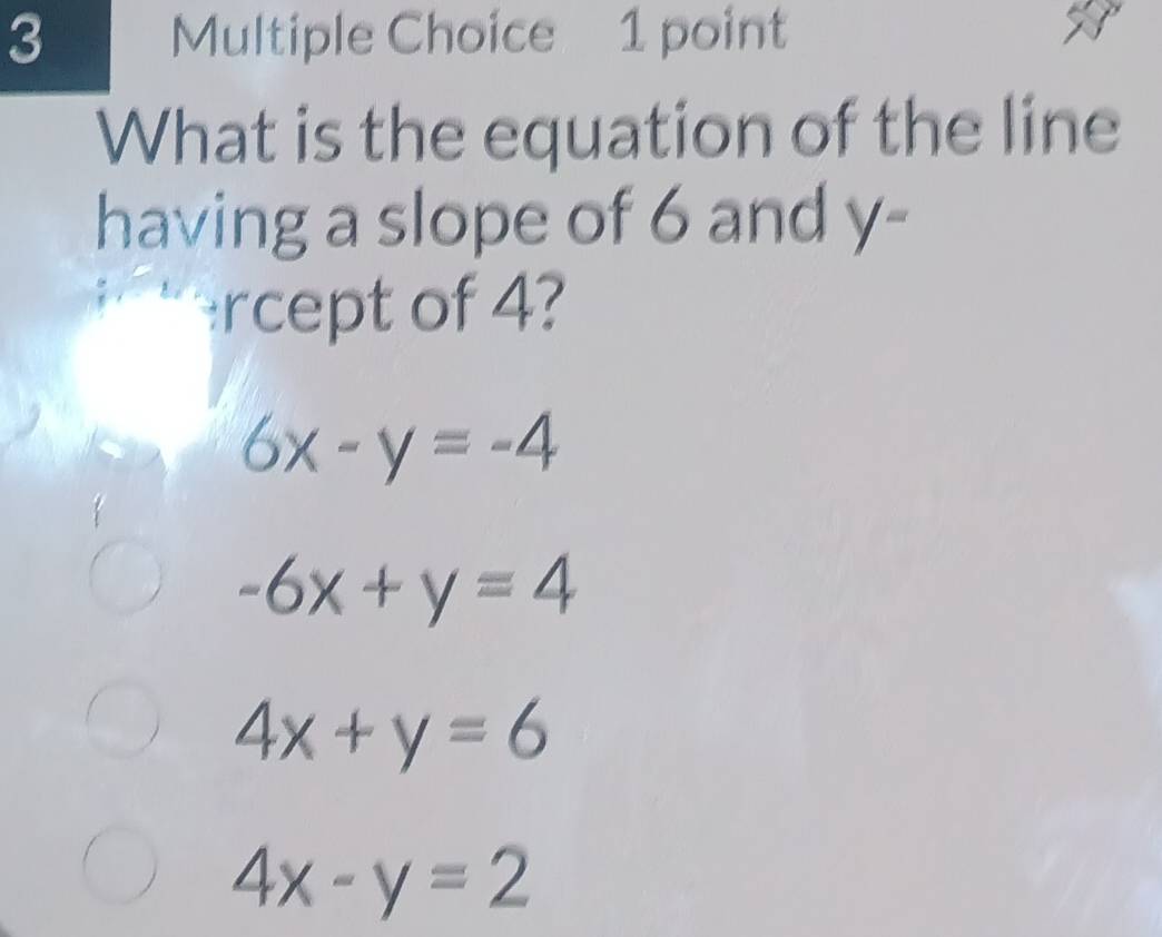 What is the equation of the line
having a slope of 6 and y -
rcept of 4?
6x-y=-4
-6x+y=4
4x+y=6
4x-y=2