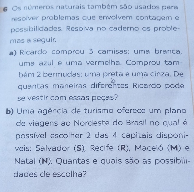 Os números naturais também são usados para 
resolver problemas que envolvem contagem e 
possibilidades. Resolva no caderno os proble- 
mas a seguir. 
a) Ricardo comprou 3 camisas: uma branca, 
uma azul e uma vermelha. Comprou tam- 
bém 2 bermudas: uma preta e uma cinza. De 
quantas maneiras diferentes Ricardo pode 
se vestir com essas peças? 
b) Uma agência de turismo oferece um plano 
de viagens ao Nordeste do Brasil no qual é 
possível escolher 2 das 4 capitais disponí- 
veis: Salvador (S), Recife (R), Maceió (M) e 
Natal (N). Quantas e quais são as possibili- 
dades de escolha?