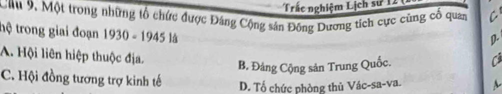 Trắc nghiệm Lịch sử 12 1
Cứ 9, Một trong những tổ chức được Đảng Cộng sản Đông Dương tích cực cũng cố quan C
D
thệ trong giai đoạn 1930-194519 Cả
A. Hội liên hiệp thuộc địa,
B. Đảng Cộng sản Trung Quốc.
C. Hội đồng tượng trợ kinh tế
D. Tố chức phòng thủ Vác-sa-va. A