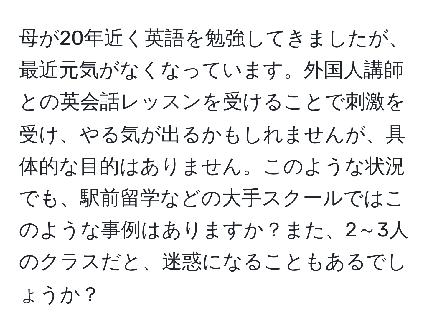 母が20年近く英語を勉強してきましたが、最近元気がなくなっています。外国人講師との英会話レッスンを受けることで刺激を受け、やる気が出るかもしれませんが、具体的な目的はありません。このような状況でも、駅前留学などの大手スクールではこのような事例はありますか？また、2～3人のクラスだと、迷惑になることもあるでしょうか？