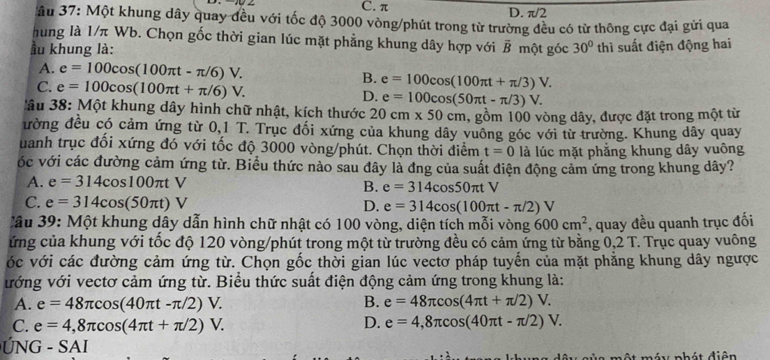 C. π D. π/2
âu 37: Một khung dây quay đều với tốc độ 3000 vòng/phút trong từ trường đều có từ thông cực đại gửi qua
hung là 1/π Wb. Chọn gốc thời gian lúc mặt phẳng khung dây hợp với
ầu khung là: vector B một góc 30° thì suất điện động hai
A. e=100cos (100π t-π /6)V.
B. e=100cos (100π t+π /3)V.
C. e=100cos (100π t+π /6)V. D. e=100cos (50π t-π /3)V.
âu 38: Một khung dây hình chữ nhật, kích thước 20cm* 50cm 1, gồm 100 vòng dây, được đặt trong một từ
đường đều có cảm ứng từ 0,1 T. Trục đối xứng của khung dây vuông góc với từ trường. Khung dây quay
uanh trục đối xứng đó với tốc độ 3000 vòng/phút. Chọn thời điểm t=0 là lúc mặt phẳng khung dây vuông
vóc với các đường cảm ứng từ. Biểu thức nào sau đây là đng của suất điện động cảm ứng trong khung dây?
A. e=314cos 100π tV
B. e=314cos 50π tV
C. e=314cos (50π t)V D. e=314cos (100π t-π /2)V
Câu 39: Một khung dây dẫn hình chữ nhật có 100 vòng, diện tích mỗi vòng 600cm^2 , quay đều quanh trục đối
ứng của khung với tốc độ 120 vòng/phút trong một từ trường đều có cảm ứng từ bằng 0,2 T. Trục quay vuông
vóc với các đường cảm ứng từ. Chọn gốc thời gian lúc vectơ pháp tuyến của mặt phẳng khung dây ngược
ướng với vectơ cảm ứng từ. Biểu thức suất điện động cảm ứng trong khung là:
A. e=48π cos (40π t-π /2)V. B. e=48π cos (4π t+π /2)V.
C. e=4,8π cos (4π t+π /2)V. D. e=4,8π cos (40π t-π /2)V.
G  - SAI
một máy nhát điện