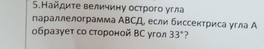 5.Найдите величину острого угла 
параллелограмма ΑΒСД, если биссектриса угла А 
образует со стороной ВС угол 33° ?