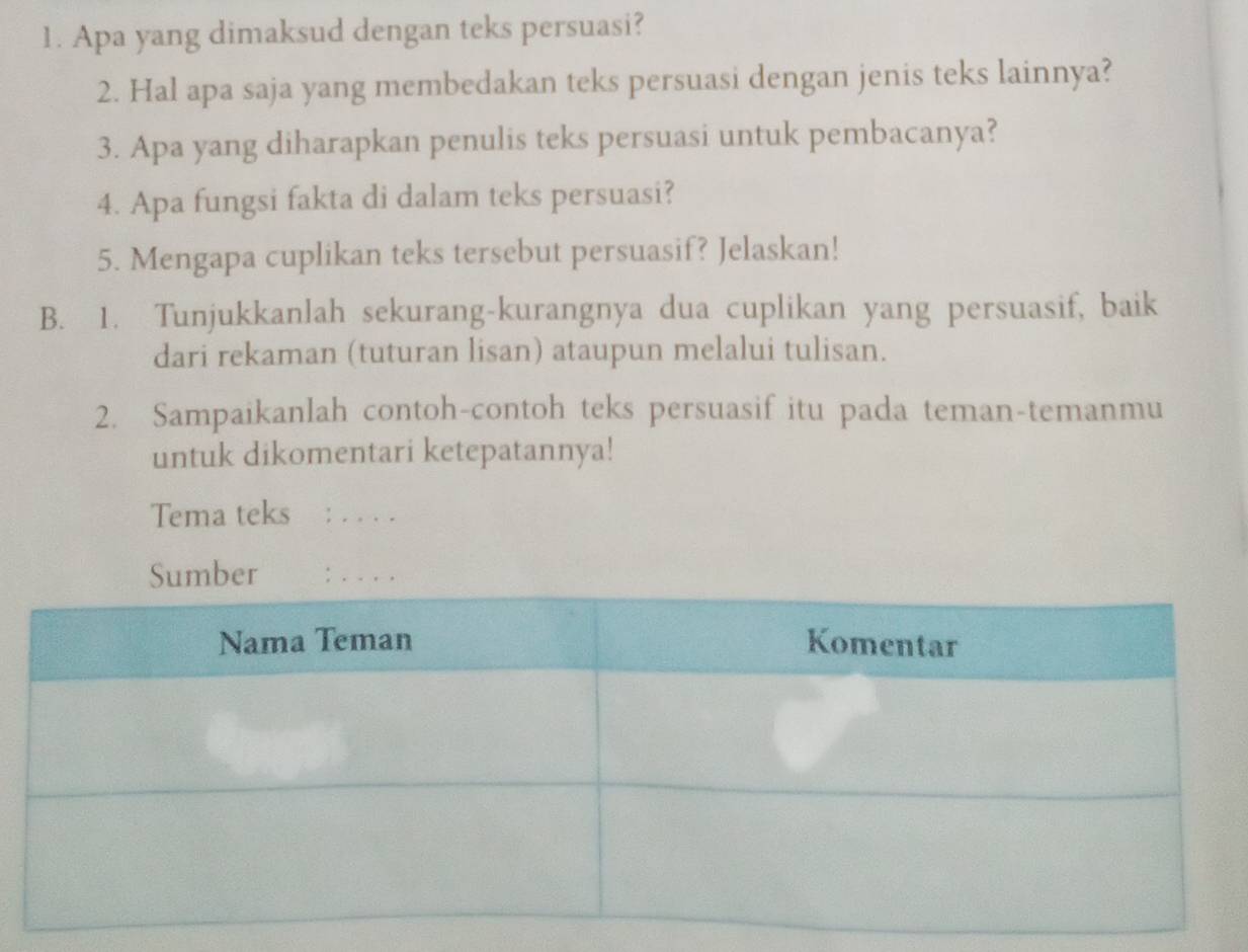 Apa yang dimaksud dengan teks persuasi? 
2. Hal apa saja yang membedakan teks persuasi dengan jenis teks lainnya? 
3. Apa yang diharapkan penulis teks persuasi untuk pembacanya? 
4. Apa fungsi fakta di dalam teks persuasi? 
5. Mengapa cuplikan teks tersebut persuasif? Jelaskan! 
B. 1. Tunjukkanlah sekurang-kurangnya dua cuplikan yang persuasif, baik 
dari rekaman (tuturan lisan) ataupun melalui tulisan. 
2. Sampaikanlah contoh-contoh teks persuasif itu pada teman-temanmu 
untuk dikomentari ketepatannya! 
Tema teks :_