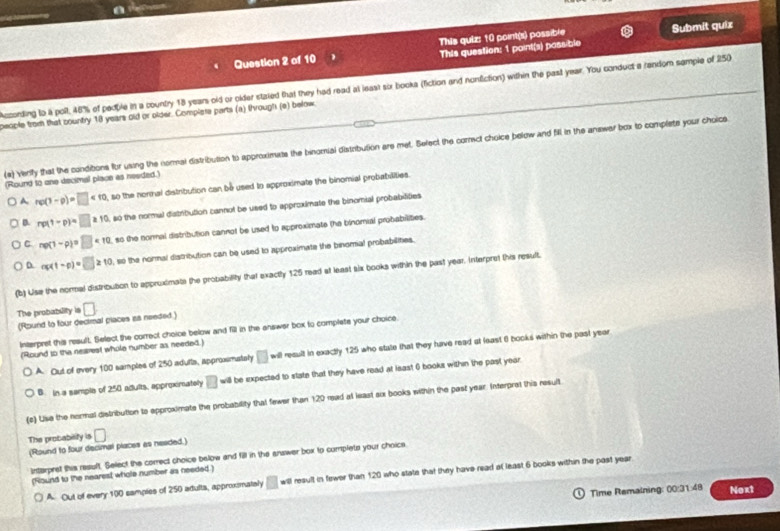 a
Question 2 of 10 This quiz: 10 point(s) possible Submit quix
This question: 1 paint(s) pass ble
Acording to a poll, 48% of pedble in a country 18 year old or older stzied that they had read at least six booka (fiction and nonfiction) within the past year. You conduct a random semple of 250
people from that country 18 years old or older. Complers parts (a) through (e) below
(e) Verify that the condibons for using the nomai distribution to approximts the binomial distribution are met. Befect the cormect choice below and fill in the anawer box to complate your choice
(Round to one decimal place as needed.)
A rp(1-p)=□ <10</tex>  so the norinal distribution can be used to approximate the binomial probabilities.
a rp(1-p)=□ ≥ 10 , so the normal distribution cannot be used to approximate the binomial probabifties
C np(1-p)=□ * 10 so the nonnal distribution cannot be used to approximate (he binomial probabilites.
D sigma (t-p)=□ ≥slant 10 , so the normal distribution can be used to approximate the binomial probabilines.
(b) Use the normal distribution to appruximate the probability that exactly 125 read at least six books within the past year. Interpret this result.
The probability is □
(Round to four decimal piaces as needed.)
Interpret this result. Select the correct choice below and fill in the answer box to complets your choice
(Round to the nearest whole number as needed.)
A. Out of every 100 samples of 250 adutta, appromately □ w result in exactly 125 who state that they have read at least 6 books within the past year
B. in a sample of 250 adults, approximately □ will be expected to state that they have read at lsast 6 books within the past year.
(c) Uise the nermal distribution to epproximate the probability that fewer than 120 read at least ax books within the past year. Interpret this result
The probablity is □
(Round to four decimal places as neaded.)
Interpret this result. Select the correct choice below and fill in the answer box to complets your choics
(Round to the nearest whole number as needed.)
A. Out of every 100 samples of 250 adulta, approxmataly □ will result in fewer than 120 who state that they have read at least 6 books within the past year
Time Remalning: 00:31:48 Noxt