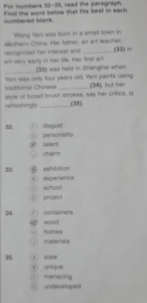 For numbers 32-35, read the paragraph.
Find the word below that fits best in each
numbered blank.
Wang Yani was born in a small town in
sauthern China. Her fatheir, an art teacher,
recognized her interest and _(32) in
arl very early in her life. Her first art
_(33) was held in Shanghai when
Yani was only four years old. Yani paints using
traditional Chinese _(34), but her
style of broad brush strokes, say her critics, is
reifreshingly _(35)
32 r disgust
。 personallity
talent
charm
33 A exhibition
= expérience
c school
p project
34 * containers
a wood 
= nomes
materials
35 A sise
s ungue
C) menacing
( undeveloped