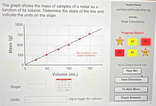 Student Name: 
The graph shows the mass of samples of a metal as a srambarrat@hcstonline.org 
function of its volume. Determine the slope of the line and 
indicate the units on the slope. Activity: 
Slope Calculations 
Progress Report 
#2 #3 
#4 #5 
Tap for Question-Specific Help 
Help Me! 
View Directions 
∞ [ , ] , 
Slope: □ = 
To Main Menu 
Units: (-3=∠ 4=∠ 3 _  (Tap to toggle thru options.) Check Answers