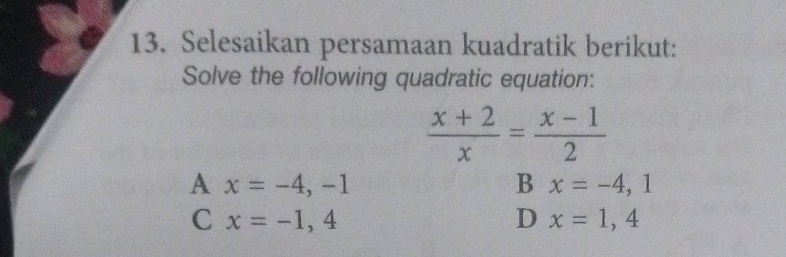 Selesaikan persamaan kuadratik berikut:
Solve the following quadratic equation:
 (x+2)/x = (x-1)/2 
A x=-4,-1
B x=-4,1
C x=-1,4
D x=1,4