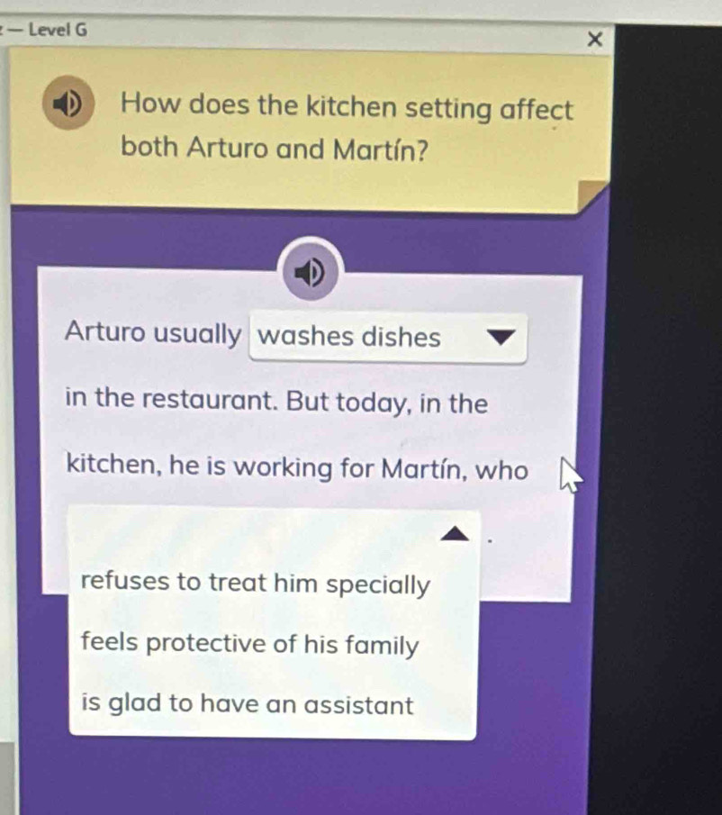 — Level G
×
How does the kitchen setting affect
both Arturo and Martín?
Arturo usually washes dishes
in the restaurant. But today, in the
kitchen, he is working for Martín, who
refuses to treat him specially
feels protective of his family
is glad to have an assistant