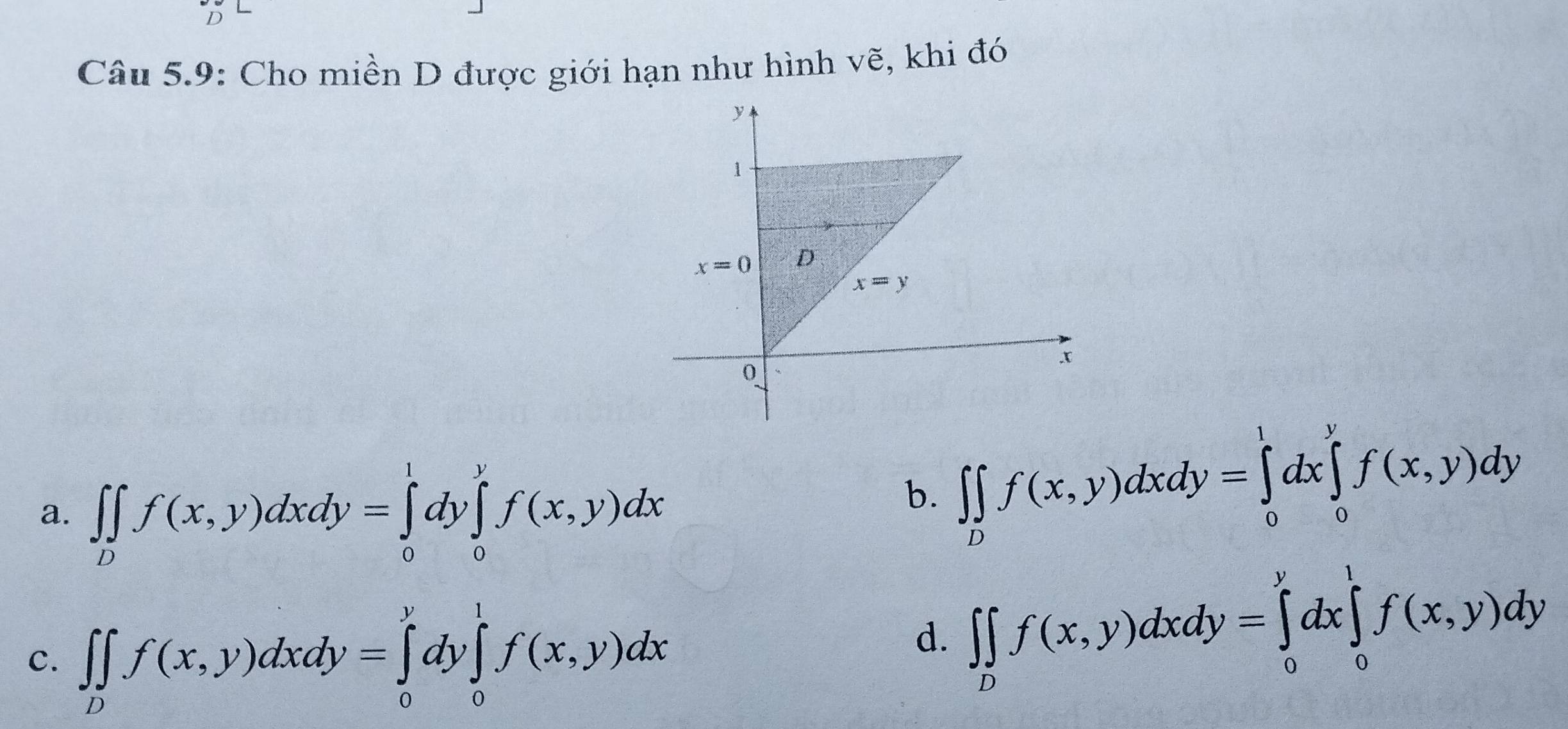 Câu 5.9: Cho miền D được giới hạn như hình vẽ, khi đó
a. ∈t ∈tlimits _Df(x,y)dxdy=∈tlimits _0^(1dy∈tlimits _0^1f(x,y)dx
b. ∈t ∈tlimits _D)f(x,y)dxdy=∈tlimits _0^(1dx∈tlimits _0^yf(x,y)dy
C. ∈t ∈tlimits _D)f(x,y)dxdy=∈tlimits _0^(ydy∈tlimits _0^1f(x,y)dx
d. ∈t ∈tlimits _D)f(x,y)dxdy=∈tlimits _0^ydx∈tlimits _0^1f(x,y)dy