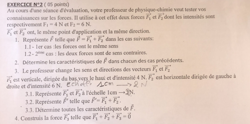 EXERCICE N°2 ( 05 points) 
Au cours d'une séance d'évaluation, votre professeur de physique-chimie veut tester vos 
connaissances sur les forces. Il utilise à cet effet deux forces vector F_1 et vector F_2 dont les intensités sont 
respectivement F_1=4N et F_2=6N.
vector F_1 et vector F_2 ont, le même point d'application et la même direction. 
1. Représente vector F telle que vector F=vector F_1+vector F_2 dans les cas suivants: 
1.1- 1er cas :les forces ont le même sens
1.2-2^(eme) cas : les deux forces sont de sens contraires. 
2. Détermine les caractéristiques de vector F dans chacun des cas précédents. 
3. Le professeur change les sens et directions des vecteurs vector F_1 et vector F_2
vector F_1 est verticale, dirigée du bas vers le haut et d'intensité 4 N. vector F_2 est horizontale dirigée de gauche à 
droite et d'intensité 6 N. 
3.1. Représente vector F_1 et vector F_2 à l'échelle 1cm N. 
3.2. Représente vector F' telle que vector F'=vector F_1+vector F_2. 
3.3. Détermine toutes les caractéristiques de vector F. 
4. Construis la force vector F_3 telle que vector F_1+vector F_2+vector F_3=vector 0