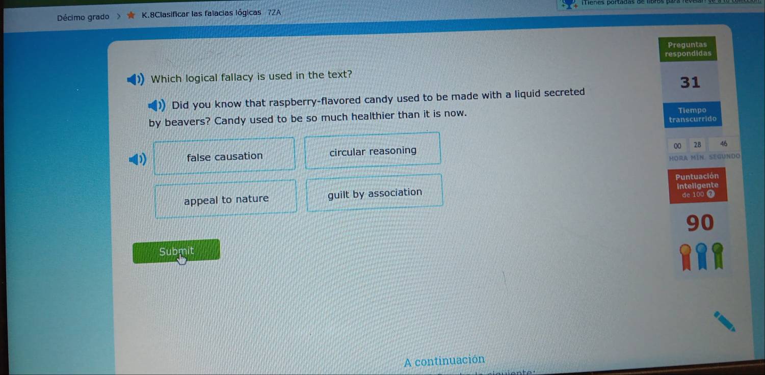 menes portadas de 
Décimo grado K.8Clasificar las falacias lógicas 7ZA
Preguntas
respondidas
Which logical fallacy is used in the text?
31
)) Did you know that raspberry-flavored candy used to be made with a liquid secreted
by beavers? Candy used to be so much healthier than it is now. Tiempo
transcurrido
00 28 46
false causation circular reasoning
MORa MíN. SeGUNdO
Puntuación
appeal to nature guilt by association inteligente
de 100 7
90
Submit
A continuación