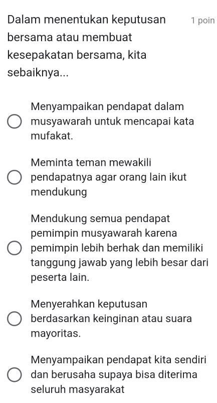 Dalam menentukan keputusan 1 poin
bersama atau membuat
kesepakatan bersama, kita
sebaiknya...
Menyampaikan pendapat dalam
musyawarah untuk mencapai kata
mufakat.
Meminta teman mewakili
pendapatnya agar orang lain ikut
mendukung
Mendukung semua pendapat
pemimpin musyawarah karena
pemimpin lebih berhak dan memiliki
tanggung jawab yang lebih besar dari
peserta lain.
Menyerahkan keputusan
berdasarkan keinginan atau suara
mayoritas.
Menyampaikan pendapat kita sendiri
dan berusaha supaya bisa diterima
seluruh masyarakat