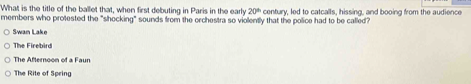 What is the title of the ballet that, when first debuting in Paris in the early 20^(th) century, led to catcalls, hissing, and booing from the audience
members who protested the "shocking" sounds from the orchestra so violently that the police had to be called?
Swan Lake
The Firebird
The Afternoon of a Faun
The Rite of Spring